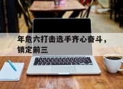 开云足球直播-关于年危六打击选手齐心奋斗，锁定前三的信息