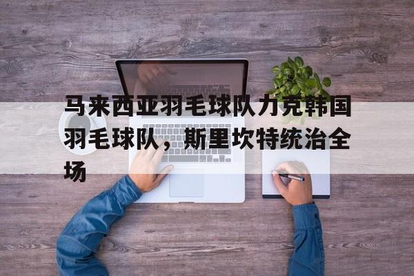 关于马来西亚羽毛球队力克韩国羽毛球队，斯里坎特统治全场的信息